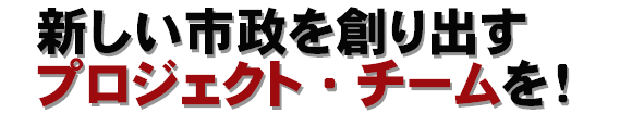 新しい市政を創り出すプロジェクト・チームを!
